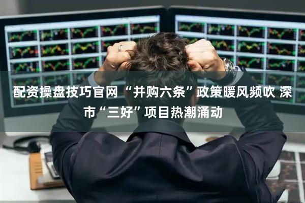 配资操盘技巧官网 “并购六条”政策暖风频吹 深市“三好”项目热潮涌动