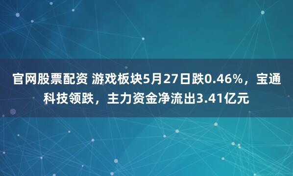 官网股票配资 游戏板块5月27日跌0.46%，宝通科技领跌，主力资金净流出3.41亿元