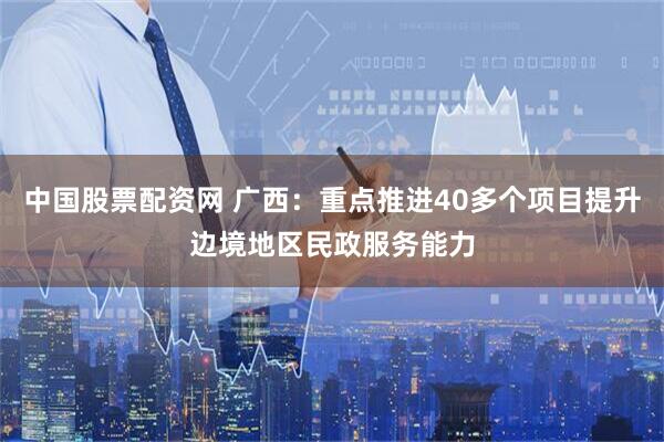 中国股票配资网 广西：重点推进40多个项目提升边境地区民政服务能力