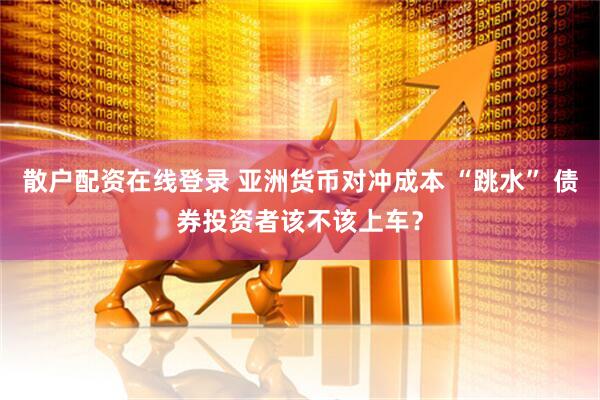 散户配资在线登录 亚洲货币对冲成本 “跳水” 债券投资者该不该上车？