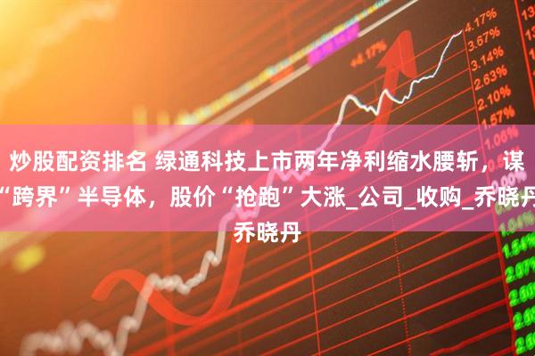 炒股配资排名 绿通科技上市两年净利缩水腰斩，谋“跨界”半导体，股价“抢跑”大涨_公司_收购_乔晓丹
