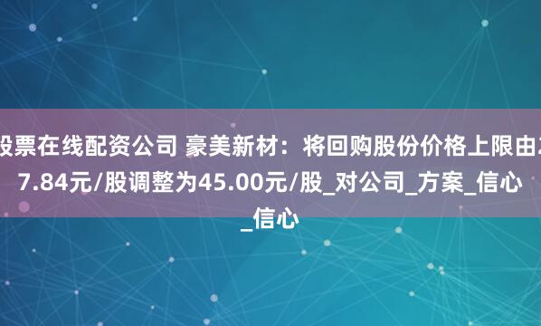 股票在线配资公司 豪美新材：将回购股份价格上限由27.84元/股调整为45.00元/股_对公司_方案_信心