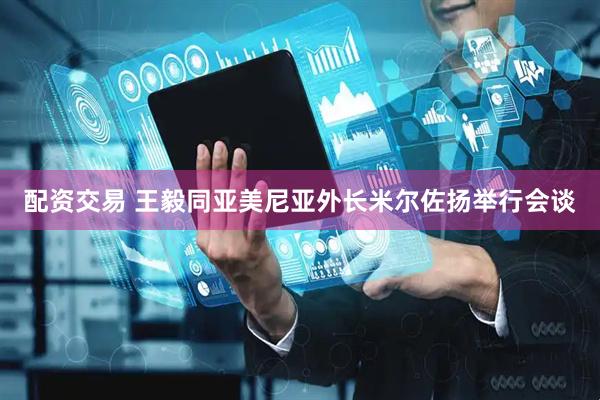 配资交易 王毅同亚美尼亚外长米尔佐扬举行会谈
