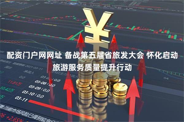 配资门户网网址 备战第五届省旅发大会 怀化启动旅游服务质量提升行动