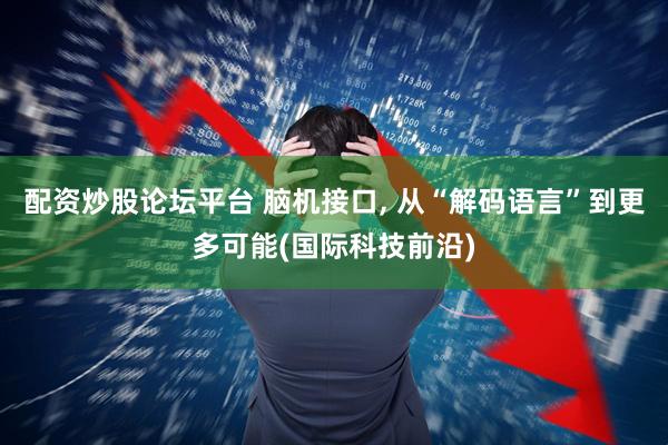 配资炒股论坛平台 脑机接口, 从“解码语言”到更多可能(国际科技前沿)