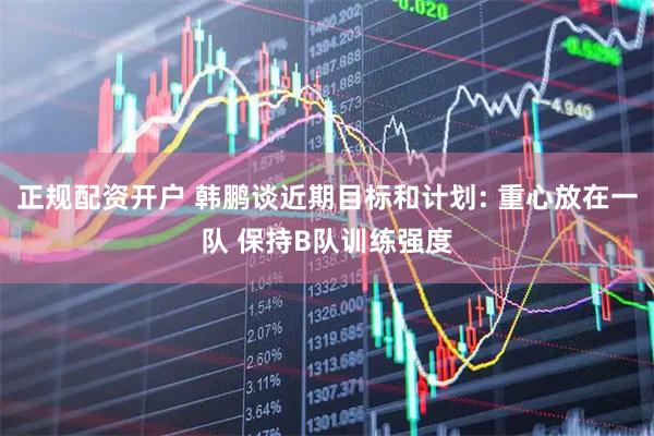 正规配资开户 韩鹏谈近期目标和计划: 重心放在一队 保持B队训练强度