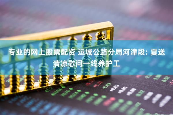 专业的网上股票配资 运城公路分局河津段: 夏送清凉慰问一线养护工