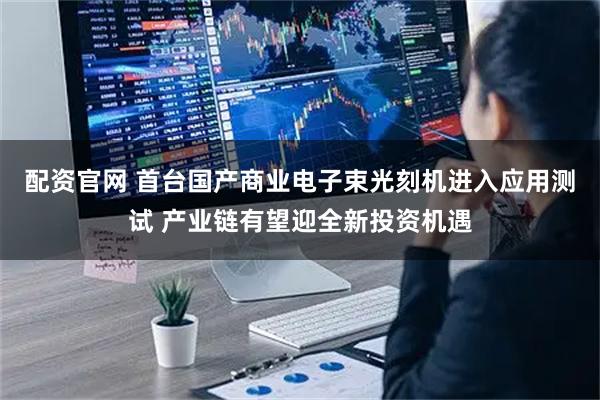 配资官网 首台国产商业电子束光刻机进入应用测试 产业链有望迎全新投资机遇