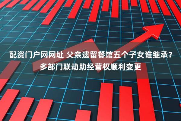 配资门户网网址 父亲遗留餐馆五个子女谁继承？多部门联动助经营权顺利变更