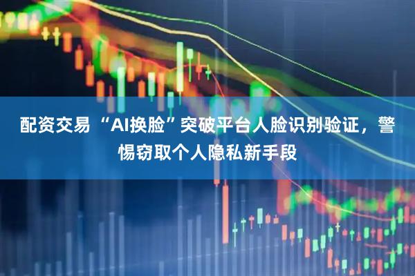 配资交易 “AI换脸”突破平台人脸识别验证，警惕窃取个人隐私新手段